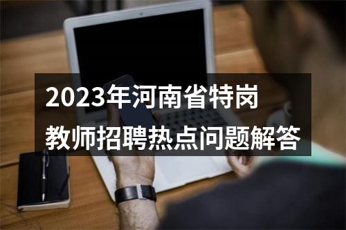 2023年河南省特岗教师招聘热点问题解答 图片