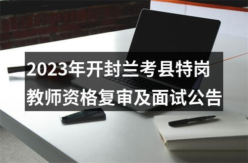 2023年开封兰考县特岗教师资格复审及面试公告 图片