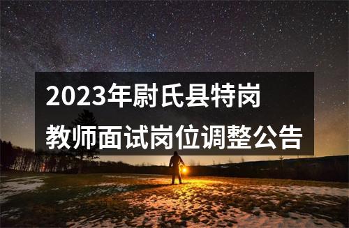 2023年尉氏县特岗教师面试岗位调整公告 图片