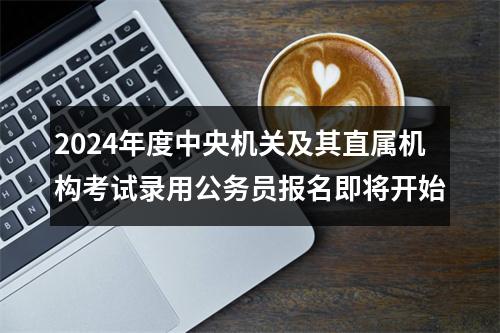 2024年度中央机关及其直属机构考试录用公务员报名即将开始 图片