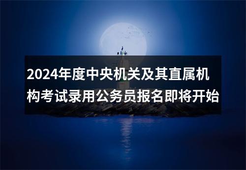 2024年度中央机关及其直属机构考试录用公务员报名即将开始 图片