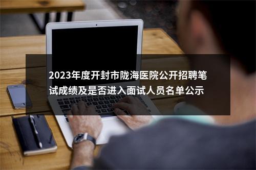 2023年度开封市陇海医院公开招聘笔试成绩及是否进入面试人员名单公示 图片