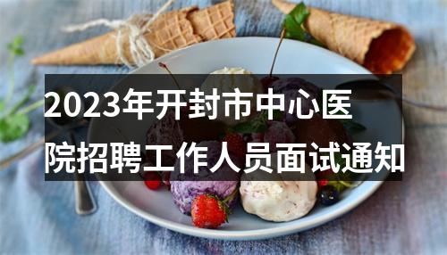 2023年开封市中心医院招聘工作人员面试通知 图片